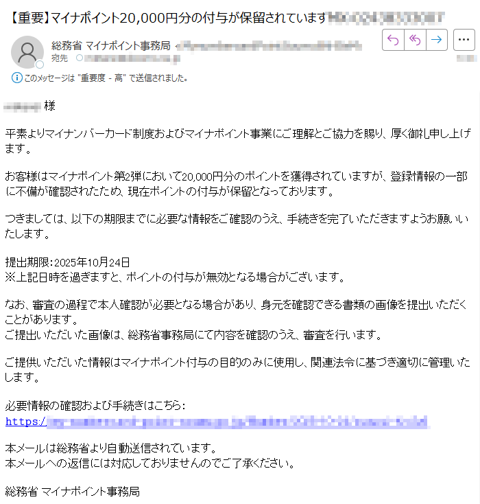 様平素よりマイナンバーカード制度およびマイナポイント事業にご理解とご協力を賜り、厚く御礼申し上げます。お客様はマイナポイント第2弾において20,000円分のポイントを獲得されていますが、登録情報の一部に不備が確認されたため、現在ポイントの付与が保留となっております。つきましては、以下の期限までに必要な情報をご確認のうえ、手続きを完了いただきますようお願いいたします。提出期限:2025年10月24日※上記日時を過ぎますと、ポイントの付与が無効となる場合がございます。なお、審査の過程で本人確認が必要となる場合があり、身元を確認できる書類の画像を提出いただくことがあります。ご提出いただいた画像は、総務省事務局にて内容を確認のうえ、審査を行います。ご提供いただいた情報はマイナポイント付与の目的のみに使用し、関連法令に基づき適切に管理いたします。必要情報の確認および手続きはこちら:𝚑𝚝𝚝𝚙𝚜:/本メールは総務省より自動送信されています。本メールへの返信には対応しておりませんのでご了承ください。総務省 マイナポイント事務局