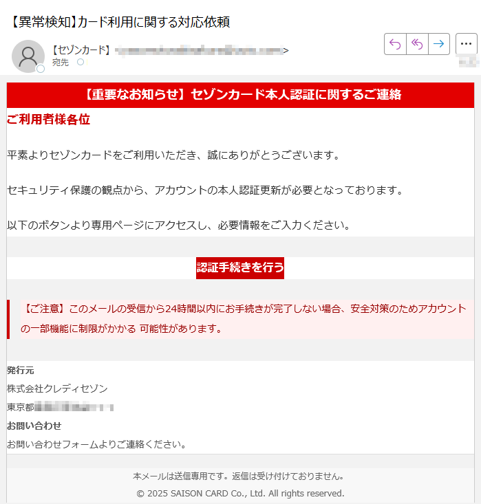 【重要なお知らせ】セゾンカード本人認証に関するご連絡ご利用者様各位平素よりセゾンカードをご利用いただき、誠にありがとうございます。セキュリティ保護の観点から、アカウントの本人認証更新が必要となっております。以下のボタンより専用ページにアクセスし、必要情報をご入力ください。認証手続きを行う 【ご注意】このメールの受信から24時間以内にお手続きが完了しない場合、安全対策のためアカウントの一部機能に制限がかかる 可能性があります。 発行元株式会社クレディセゾン東京都お問い合わせお問い合わせフォームよりご連絡ください。 本メールは送信専用です。返信は受け付けておりません。© 2025 SAISON CARD Co., Ltd. All rights reserved.