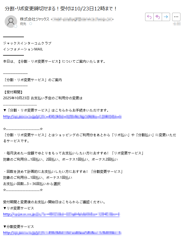 ジャックスインターコムクラブ インフォメーションMAIL 本日は、【分割・リボ変更サービス】についてご案内いたします。 「分割・リボ変更サービス」のご案内 【受付期間】 2025年10月23日 お支払い予定のご利用分の変更は ▼「分割・リボ変更サービス」はこちらからお手続きいただけます。 http:/「分割・リボ変更サービス」とはショッピングのご利用分をあとから「リボ払い」や「分割払い」に変更いただるサービスです。 ・毎月決めた一定額でゆとりをもってお支払いしたい方におすすめ!「リボ変更サービス」 対象のご利用分…1回払い、2回払い、ボーナス1回払い、ボーナス2回払い ・回数を決めて計画的にお支払いしたい方におすすめ!「分割変更サービス」 対象のご利用分…1回払い、ボーナス1回払い お支払い回数…3~36回払いから選択 受付期間と変更後のお支払い開始日はこちらからご確認ください。 ▼リボ変更サービス http▼分割変更サービス http://※分割変更サービスは1万円未満(税込)のご利用分、ボーナス2回払い・リボ払い等1回払い以外のご利用分、キャッシングサービス・カード年会費、及び一部加盟店でのご利用分などは本サービスの対象外です。 ※リボ変更サービスは3回払い以上の分割払い・キャッシングサービス・カード年会費、及び一部加盟店でのご利用分などは本サービスの対象外です。 ※リボ変更サービスは「2回払い」「ボーナス2回払い」「スキップ2回払い」のご利用分はお支払い開始前の場合のみ本サービスの対象となります。既に初回お支払い日が到来済みのご利用分を「リボ払い」へ変更することはできません。また、1回目のお支払い分のみ、2回目のお支払い分のみを「リボ払い」へ変更することはできません。 ※カードのご利用状況によっては、「分割・リボ変更サービス」がご利用いただけない場合がございます。 ※一部カード・利用分が対象とならない場合がございます。 ※分割払い、リボ払いは所定の手数料がかかります。手数料は、変更後のお支払い開始月からかかります。(一部条件の異なるカードがございます)。 ※リボ払いをお支払いコース以下の金額でご利用いただいた場合でも、手数料がかかります。 ※取引条件の詳細につきましては、こちらをご覧ください(一部条件の異なるカードがございます)。 http://ジャックスカードに関するよくあるご質問にQ&A形式でお答えしております。 こちらよりご確認ください。 ▼よくあるご質問 http://このメールは、2025/9/28現在インターコムクラブにご登録いただき、お知らせメール配信の登録をいただいた方に送信しております。 □インターコムクラブインフォメーションMAILの配信停止はこちら https:/※配信停止およびカード解約手続き中に他のご案内メールが届く場合があります。 【配信元】 株式会社ジャックス https://送信者の住所はこちら http://お問い合わせ先 http:// スマートフォン専用「ジャックスお問い合わせメニュー」 http://インターコムクラブに関するお問い合わせ先 http:// ※このメールは、送信専用メールアドレスから送信されております。ご返信いただきましても、ご返答いたしかねますのでご了承願います。 ※掲載されている全ての製品名又はサービス名は、各社の登録商標又は商標です。 Copyright(C) JACCS Co.,Ltd. All Rights Reserved.