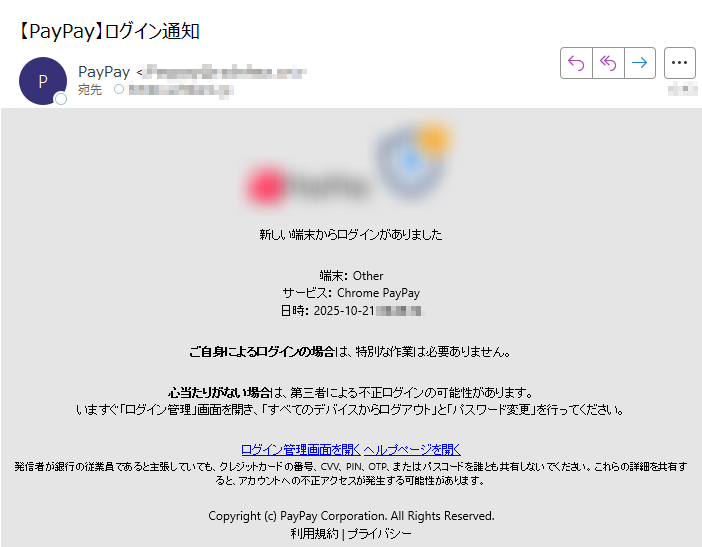 新しい端末からログインがありました端末: Other サービス: Chrome PayPay 日時: 2025-10-21 ご自身によるログインの場合は、特別な作業は必要ありません。心当たりがない場合は、第三者による不正ログインの可能性があります。いますぐ「ログイン管理」画面を開き、「すべてのデバイスからログアウト」と「パスワード変更」を行ってください。ログイン管理画面を開く ヘルプページを開く 発信者が銀行の従業員であると主張していても、クレジットカードの番号、CVV、PIN、OTP、またはパスコードを誰とも共有しないでください。これらの詳細を共有すると、アカウントへの不正アクセスが発生する可能性があります。Copyright (c) PayPay Corporation. All Rights Reserved.利用規約 | プライバシー
