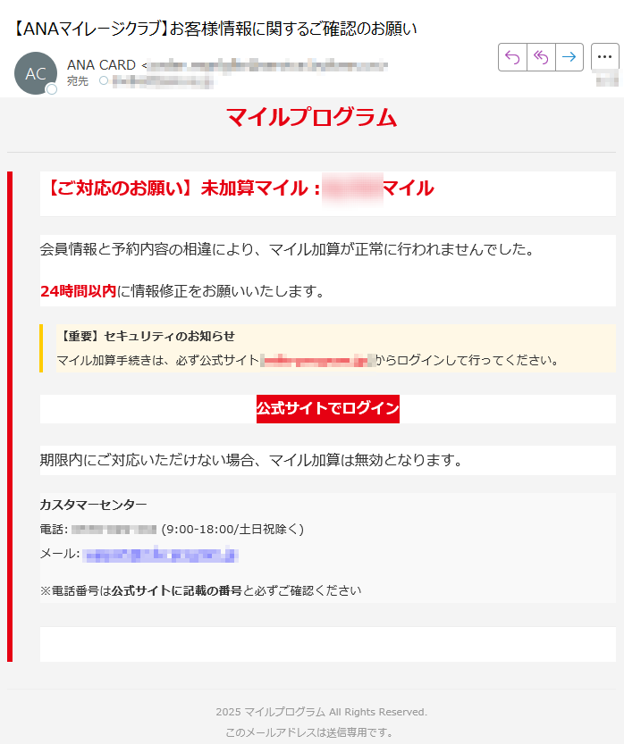 マイルプログラム【ご対応のお願い】未加算マイル:マイル会員情報と予約内容の相違により、マイル加算が正常に行われませんでした。24時間以内に情報修正をお願いいたします。【重要】セキュリティのお知らせマイル加算手続きは、必ず公式サイト)からログインして行ってください。 公式サイトでログイン 期限内にご対応いただけない場合、マイル加算は無効となります。カスタマーセンター電話: (9:00-18:00/土日祝除く)メール: ※電話番号は公式サイトに記載の番号と必ずご確認ください 2025 マイルプログラム All Rights Reserved.このメールアドレスは送信専用です。住所: 〒株式会社マイルプログラム