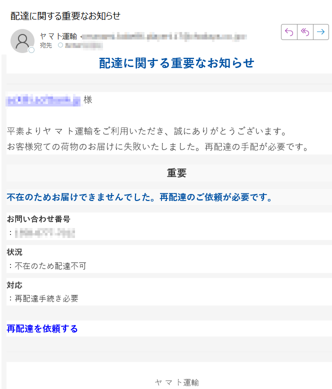 配達に関する重要なお知らせ様平素よりヤ マ ト運輸をご利用いただき、誠にありがとうございます。お客様宛ての荷物のお届けに失敗いたしました。再配達の手配が必要です。重要不在のためお届けできませんでした。再配達のご依頼が必要です。お問い合わせ番号:状況:不在のため配達不可対応:再配達手続き必要再配達を依頼するヤマト運輸