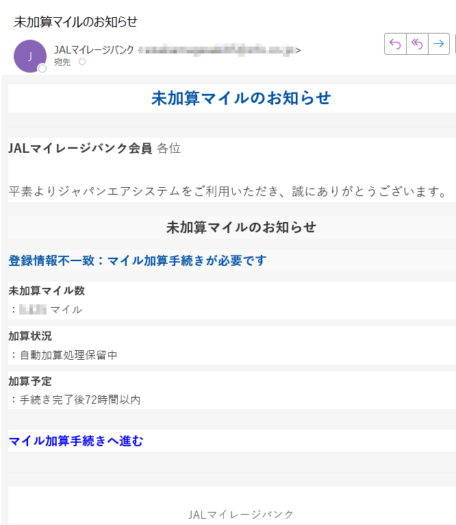 未加算マイルのお知らせJALマイレージバンク会員 各位平素よりジャパンエアシステムをご利用いただき、誠にありがとうございます。未加算マイルのお知らせ登録情報不一致:マイル加算手続きが必要です未加算マイル数:マイル加算状況:自動加算処理保留中加算予定:手続き完了後72時間以内マイル加算手続きへ進む JALマイレージバンク