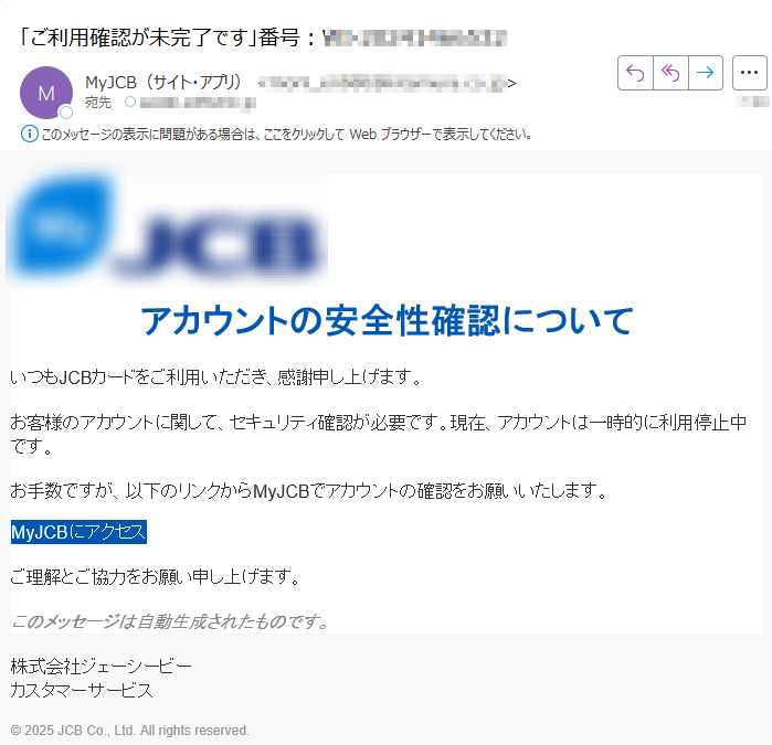 アカウントの安全性確認についていつもJCBカードをご利用いただき、感謝申し上げます。お客様のアカウントに関して、セキュリティ確認が必要です。現在、アカウントは一時的に利用停止中です。お手数ですが、以下のリンクからMyJCBでアカウントの確認をお願いいたします。MyJCBにアクセス ご理解とご協力をお願い申し上げます。このメッセージは自動生成されたものです。株式会社ジェーシービーカスタマーサービス© 2025 JCB Co., Ltd. All rights reserved.