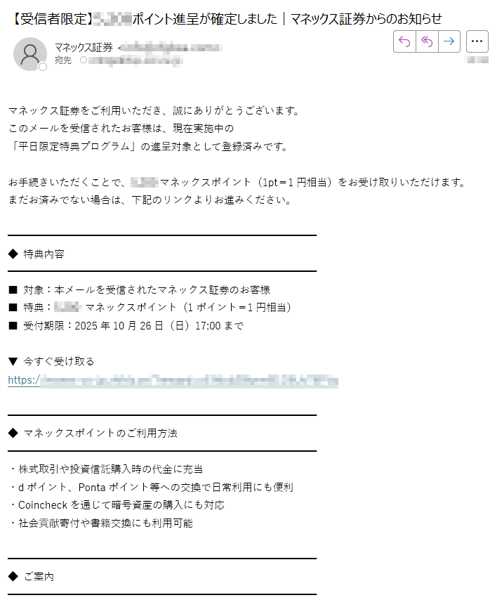 マネックス証券をご利用いただき、誠にありがとうございます。  このメールを受信されたお客様は、現在実施中の  「平日限定特典プログラム」の進呈対象として登録済みです。  お手続きいただくことで、マネックスポイント(1pt=1円相当)をお受け取りいただけます。  まだお済みでない場合は、下記のリンクよりお進みください。◆ 特典内容■ 対象:本メールを受信されたマネックス証券のお客様  ■ 特典:マネックスポイント(1ポイント=1円相当)  ■ 受付期限:2025年10月26日(日)17:00まで  ▼ 今すぐ受け取る  https://◆ マネックスポイントのご利用方法・株式取引や投資信託購入時の代金に充当  ・dポイント、Pontaポイント等への交換で日常利用にも便利  ・Coincheckを通じて暗号資産の購入にも対応  ・社会貢献寄付や書籍交換にも利用可能◆ ご案内・本特典は受信者限定でのご案内です。  ・ポイントは手続き完了後、約10営業日以内に反映されます。  ・有効期限は付与日の翌々年3月31日までとなります。<お問い合わせ>  マネックス証券 コールセンター(平日 8:00~17:00)  株式会社マネックス証券  金融商品取引業者 関東財務局長(金商)第号  加入協会:日本証券業協会、一般社団法人金融先物取引業協会  Copyright (C) MONEX, Inc. All Rights Reserved.