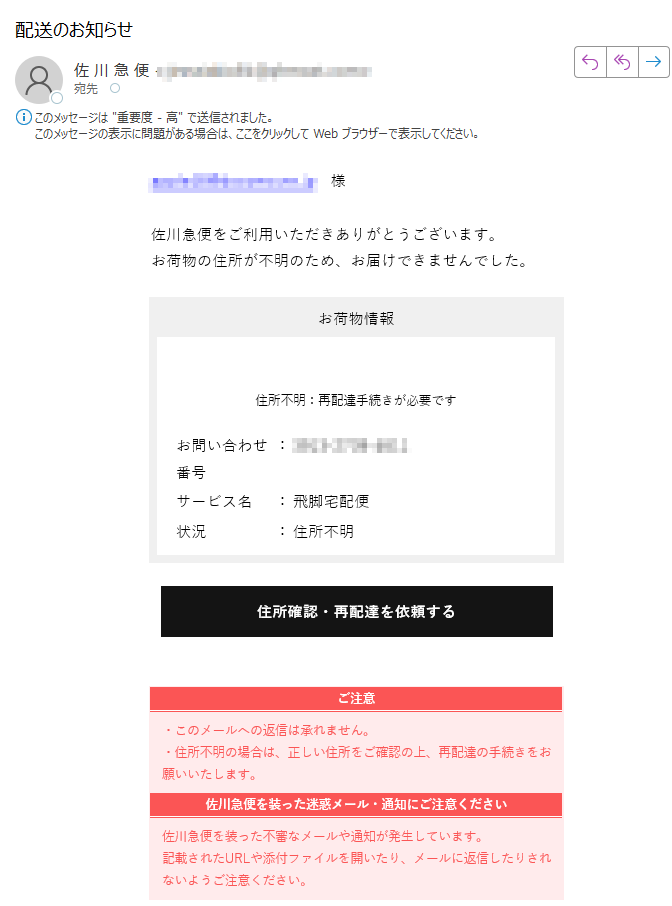 住所不明のお知らせ様佐川急便をご利用いただきありがとうございます。お荷物の住所が不明のため、お届けできませんでした。お荷物情報住所不明:再配達手続きが必要ですお問い合わせ番号:サービス名:飛脚宅配便状況:住所不明住所確認・再配達を依頼するご注意・このメールへの返信は承れません。・住所不明の場合は、正しい住所をご確認の上、再配達の手続きをお願いいたします。 佐川急便を装った迷惑メール・通知にご注意ください佐川急便を装った不審なメールや通知が発生しています。記載されたURLや添付ファイルを開いたり、メールに返信したりされないようご注意ください。佐川急便株式会社
