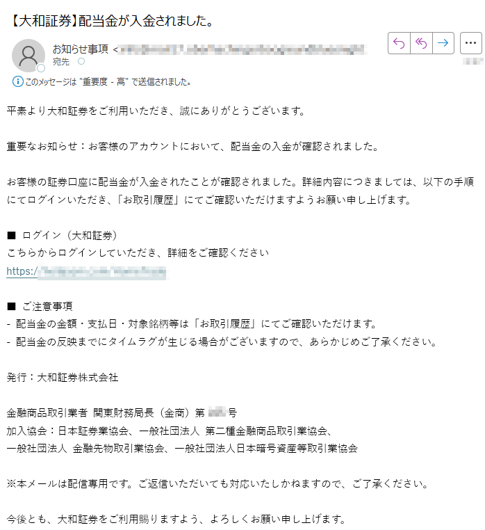 平素より大和証券をご利用いただき、誠にありがとうございます。重要なお知らせ:お客様のアカウントにおいて、配当金の入金が確認されました。お客様の証券口座に配当金が入金されたことが確認されました。詳細内容につきましては、以下の手順にてログインいただき、「お取引履歴」にてご確認いただけますようお願い申し上げます。■ ログイン(大和証券)こちらからログインしていただき、詳細をご確認くださいhttps:/■ ご注意事項- 配当金の金額・支払日・対象銘柄等は「お取引履歴」にてご確認いただけます。- 配当金の反映までにタイムラグが生じる場合がございますので、あらかじめご了承ください。発行:大和証券株式会社金融商品取引業者 関東財務局長(金商)第号加入協会:日本証券業協会、一般社団法人 第二種金融商品取引業協会、一般社団法人 金融先物取引業協会、一般社団法人日本暗号資産等取引業協会※本メールは配信専用です。ご返信いただいても対応いたしかねますので、ご了承ください。今後とも、大和証券をご利用賜りますよう、よろしくお願い申し上げます。