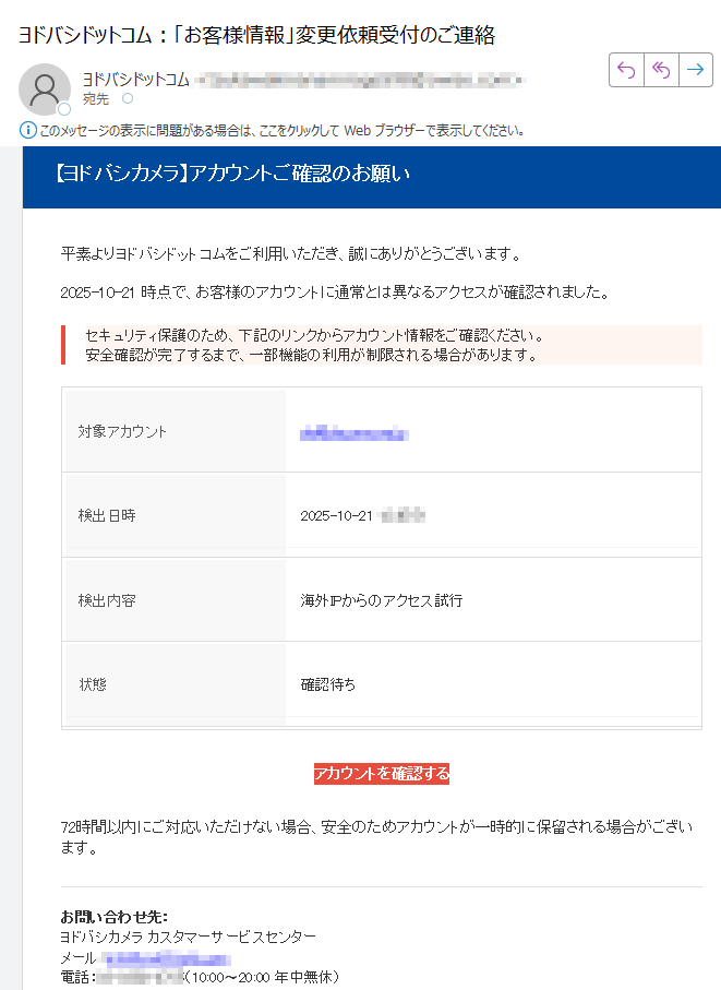 【ヨドバシカメラ】アカウントご確認のお願い 平素よりヨドバシドットコムをご利用いただき、誠にありがとうございます。2025-10-21 時点で、お客様のアカウントに通常とは異なるアクセスが確認されました。セキュリティ保護のため、下記のリンクからアカウント情報をご確認ください。安全確認が完了するまで、一部機能の利用が制限される場合があります。 対象アカウント検出日時検出内容海外IPからのアクセス試行状態確認待ちアカウントを確認する 72時間以内にご対応いただけない場合、安全のためアカウントが一時的に保留される場合がございます。お問い合わせ先:ヨドバシカメラ カスタマーサービスセンターメール:電話:(10:00〜20:00 年中無休) 本メールは送信専用アドレスから自動送信されています。返信には対応しておりません。内容にお心当たりのない場合は、このメールを破棄してください。© 2025 ヨドバシカメラ株式会社 All Rights Reserved.