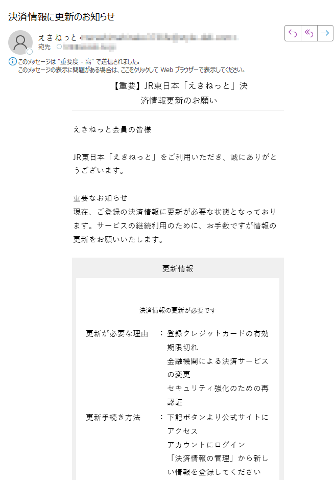 【重要】JR東日本「えきねっと」決済情報更新のお願い	えきねっと会員の皆様JR東日本「えきねっと」をご利用いただき、誠にありがとうございます。重要なお知らせ現在、ご登録の決済情報に更新が必要な状態となっております。サービスの継続利用のために、お手数ですが情報の更新をお願いいたします。 更新情報決済情報の更新が必要です更新が必要な理由登録クレジットカードの有効期限切れ金融機関による決済サービスの変更セキュリティ強化のための再認証更新手続き方法下記ボタンより公式サイトにアクセスアカウントにログイン「決済情報の管理」から新しい情報を登録してください	 決済情報を更新するご注意・このメールへの返信は承れません。・このメールは送信専用アドレスから配信されています。会員情報についてお客様の登録されている会員情報を基に本メールマガジンを配信しております。発行:JR東日本「えきねっと」運営事務局Copyright(C) JR東日本 All rights reserved.本メールの無断転載を禁止いたします。