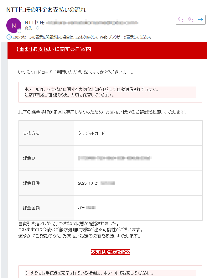【重要】お支払いに関するご案内 いつもNTTドコモをご利用いただき、誠にありがとうございます。本メールは、お支払いに関する大切なお知らせとして自動送信されています。決済情報をご確認のうえ、大切に保管してください。 以下の課金処理が正常に完了しなかったため、お支払い状況のご確認をお願いいたします。支払方法クレジットカード課金ID課金日時	2025-10-21 課金金額	JPY自動引き落としが完了できない状態が確認されました。このままでは今後のご請求処理に支障が出る可能性がございます。速やかにご確認のうえ、お支払い設定の更新をお願いいたします。お支払い設定を確認 ※ すでにお手続きを完了されている場合は、本メールを破棄してください。 NTTドコモ お問い合わせ先電話番号:メールアドレス:※本メールは送信専用アドレスから自動送信されています。返信をいただいても対応できません。ご不明点はご利用中のサービス提供元またはドコモ公式サポートまでお問い合わせください。© NTT DOCOMO, INC. All Rights Reserved.