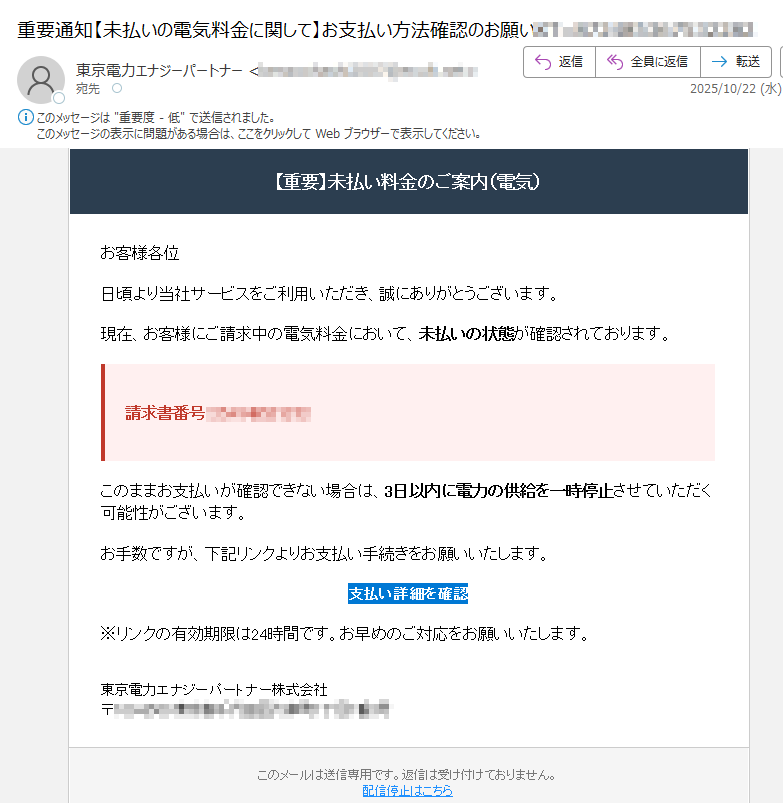 【重要】未払い料金のご案内(電気) お客様各位日頃より当社サービスをご利用いただき、誠にありがとうございます。現在、お客様にご請求中の電気料金において、未払いの状態が確認されております。請求書番号: このままお支払いが確認できない場合は、3日以内に電力の供給を一時停止させていただく可能性がございます。お手数ですが、下記リンクよりお支払い手続きをお願いいたします。支払い詳細を確認 ※リンクの有効期限は24時間です。お早めのご対応をお願いいたします。東京電力エナジーパートナー株式会社〒このメールは送信専用です。返信は受け付けておりません。配信停止はこちら