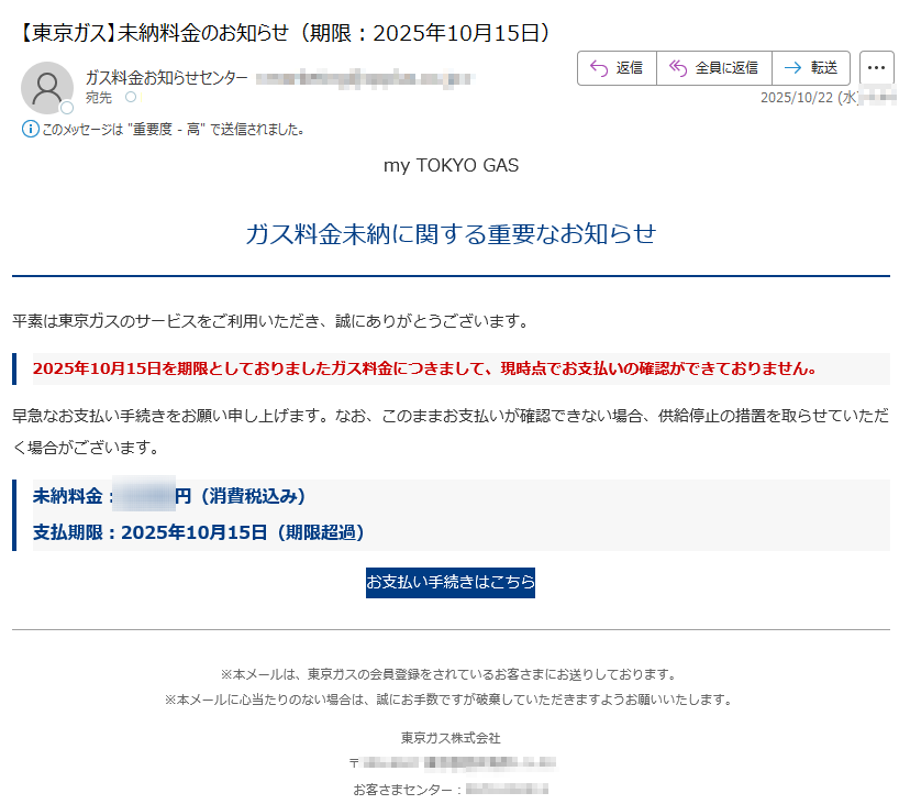my TOKYO GAS ガス料金未納に関する重要なお知らせ平素は東京ガスのサービスをご利用いただき、誠にありがとうございます。2025年10月15日を期限としておりましたガス料金につきまして、現時点でお支払いの確認ができておりません。早急なお支払い手続きをお願い申し上げます。なお、このままお支払いが確認できない場合、供給停止の措置を取らせていただく場合がございます。未納料金:円(消費税込み)支払期限:2025年10月15日(期限超過)お支払い手続きはこちら※本メールは、東京ガスの会員登録をされているお客さまにお送りしております。※本メールに心当たりのない場合は、誠にお手数ですが破棄していただきますようお願いいたします。 東京ガス株式会社〒お客さまセンター:※本メールに記載された内容の無断転載・転送を禁止いたします。(c) 2025 TOKYO GAS Co., Ltd. All Rights Reserved.