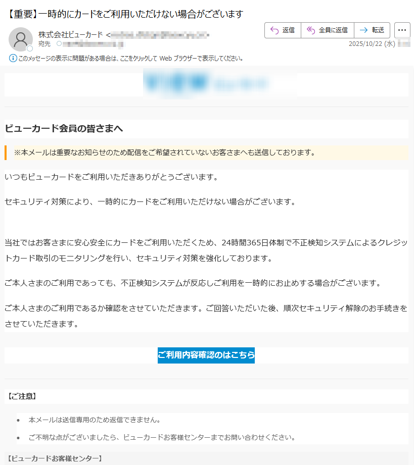 ビューカード会員の皆さまへ※本メールは重要なお知らせのため配信をご希望されていないお客さまへも送信しております。 いつもビューカードをご利用いただきありがとうございます。セキュリティ対策により、一時的にカードをご利用いただけない場合がございます。当社ではお客さまに安心安全にカードをご利用いただくため、24時間365日体制で不正検知システムによるクレジットカード取引のモニタリングを行い、セキュリティ対策を強化しております。 ご本人さまのご利用であっても、不正検知システムが反応しご利用を一時的にお止めする場合がございます。ご本人さまのご利用であるか確認をさせていただきます。ご回答いただいた後、順次セキュリティ解除のお手続きをさせていただきます。ご利用内容確認のはこちら 【ご注意】•本メールは送信専用のため返信できません。 •ご不明な点がございましたら、ビューカードお客様センターまでお問い合わせください。 【ビューカードお客様センター】(年中無休 9:00~17:30) 配信元 : 株式会社ビューカード 東京都・本メールに関する一切の記事の無断転載および再配布を禁じます。
