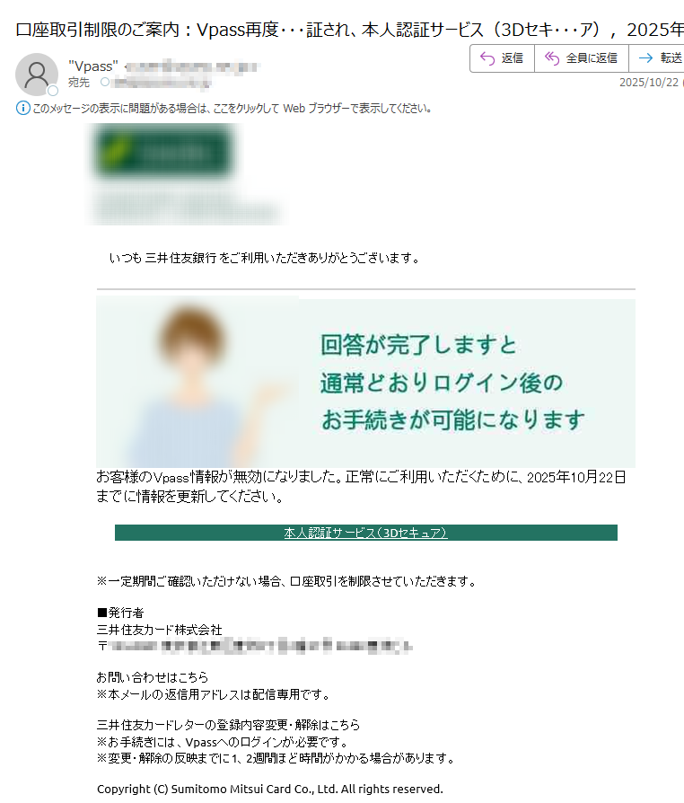 いつも 三井住友銀行 をご利用いただきありがとうございます。 お客様のVpass情報が無効になりました。正常にご利用いただくために、2025年10月22日までに情報を更新してください。本人認証サービス(3Dセキュア)※一定期間ご確認いただけない場合、口座取引を制限させていただきます。■発行者三井住友カード株式会社〒お問い合わせはこちら※本メールの返信用アドレスは配信専用です。三井住友カードレターの登録内容変更・解除はこちら※お手続きには、Vpassへのログインが必要です。※変更・解除の反映までに1、2週間ほど時間がかかる場合があります。Copyright (C) Sumitomo Mitsui Card Co., Ltd. All rights reserved.