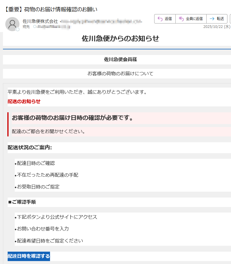 佐川急便からのお知らせ佐川急便会員様お客様の荷物のお届けについて平素より佐川急便をご利用いただき、誠にありがとうございます。配送のお知らせお客様の荷物のお届け日時の確認が必要です。配達のご都合をお聞かせください。配送状況のご案内:•配達日時のご確認 •不在だったため再配達の手配 •お受取日時のご指定 ■ご確認手順•下記ボタンより公式サイトにアクセス •お問い合わせ番号を入力 •配達希望日時をご指定ください 配達日時を確認する【メールサービスに関するご注意】※掲載されている内容は、佐川急便をご利用のお客様を対象としております。※不審なメールやリンクにご注意ください。佐川急便はお客様にメールで個人情報の入力を求めることはありません。※当メール内容は予告なく変更される場合があります。ご了承ください。【発行・運営】佐川急便株式会社【お問い合わせ先】佐川急便カスタマーサービス(24時間受付)◆佐川急便公式サイト◆配送状況確認について