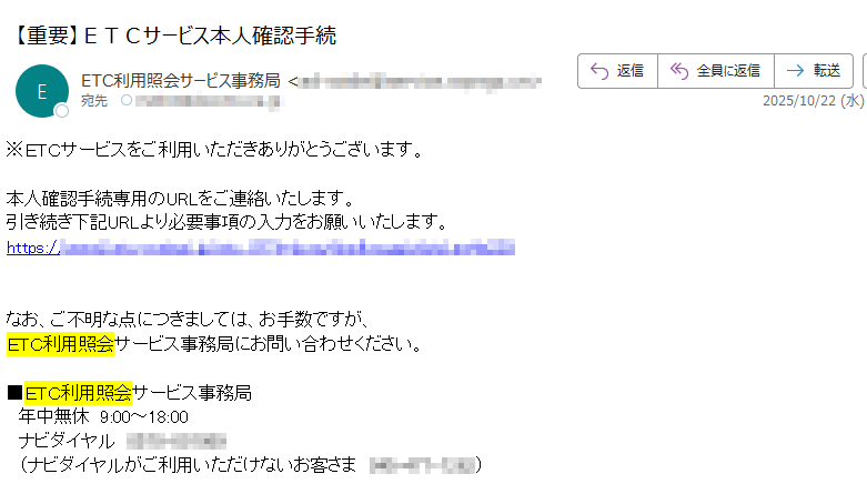 ※ETCサービスをご利用いただきありがとうございます。 本人確認手続専用のURLをご連絡いたします。 引き続き下記URLより必要事項の入力をお願いいたします。 https://なお、ご不明な点につきましては、お手数ですが、 ETC利用照会サービス事務局にお問い合わせください。 ■ETC利用照会サービス事務局  年中無休9:00~18:00 ナビダイヤル(ナビダイヤルがご利用いただけないお客さま)