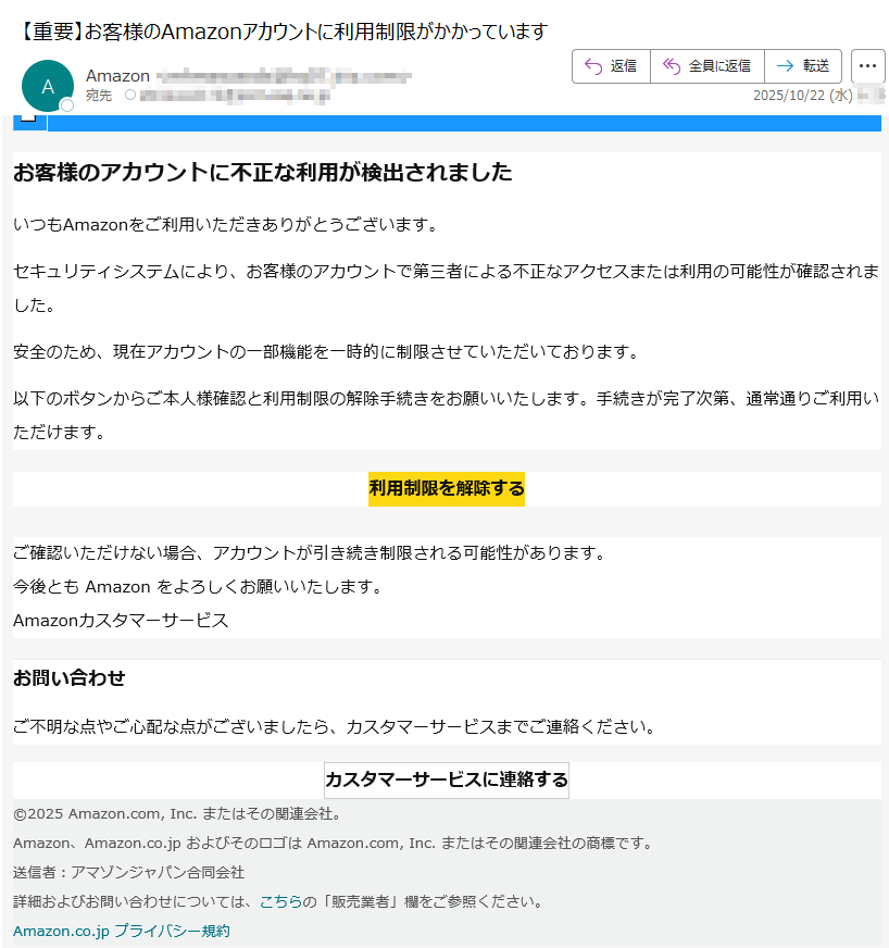 お客様のアカウントに不正な利用が検出されましたいつもAmazonをご利用いただきありがとうございます。セキュリティシステムにより、お客様のアカウントで第三者による不正なアクセスまたは利用の可能性が確認されました。安全のため、現在アカウントの一部機能を一時的に制限させていただいております。以下のボタンからご本人様確認と利用制限の解除手続きをお願いいたします。手続きが完了次第、通常通りご利用いただけます。利用制限を解除する ご確認いただけない場合、アカウントが引き続き制限される可能性があります。今後とも Amazon をよろしくお願いいたします。Amazonカスタマーサービス お問い合わせご不明な点やご心配な点がございましたら、カスタマーサービスまでご連絡ください。カスタマーサービスに連絡する ©2025 Amazon.com, Inc. またはその関連会社。Amazon、Amazon.co.jp およびそのロゴは Amazon.com, Inc. またはその関連会社の商標です。送信者:アマゾンジャパン合同会社詳細およびお問い合わせについては、こちらの「販売業者」欄をご参照ください。Amazon.co.jp プライバシー規約