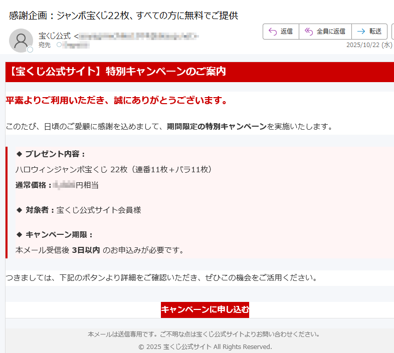 【宝くじ公式サイト】特別キャンペーンのご案内平素よりご利用いただき、誠にありがとうございます。このたび、日頃のご愛顧に感謝を込めまして、期間限定の特別キャンペーンを実施いたします。◆ プレゼント内容:ハロウィンジャンボ宝くじ 22枚(連番11枚+バラ11枚)通常価格:円相当◆ 対象者:宝くじ公式サイト会員様◆ キャンペーン期限:本メール受信後 3日以内 のお申込みが必要です。つきましては、下記のボタンより詳細をご確認いただき、ぜひこの機会をご活用ください。キャンペーンに申し込む 本メールは送信専用です。ご不明な点は宝くじ公式サイトよりお問い合わせください。© 2025 宝くじ公式サイト All Rights Reserved.
