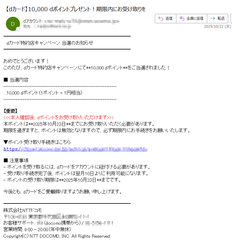 dカード特約店キャンペーン 当選のお知らせおめでとうございます!このたび、dカード特約店キャンペーンにて**10,000 dポイント**をご当選されました!■ 当選内容  10,000 dポイント(1ポイント = 1円相当)【重要】<<<本人確認後、dポイントをお受け取りいただけます>>>本ポイントは**2025年10月23日**までにお受け取りいただく必要があります。期限を過ぎますと、ポイントは無効となりますので、必ず期限内にお手続きをお願いいたします。▼ポイント受け取り手続きはこちら𝚑𝚝𝚝𝚙𝚜:/■ 注意事項- ポイントを受け取るには、dカードをアカウントに紐付ける必要があります。- 受け取り手続き完了後、ポイントは翌月10日よりご利用可能になります。- ポイントの受け取り期限は**2025年10月23日**までです。今後とも、dカードをご愛顧賜りますようお願い申し上げます。株式会社NTTドコモ 〒 営業時間: 9:00 - 20:00(年中無休)Copyright(C) NTT DOCOMO, INC. All Rights Reserved.