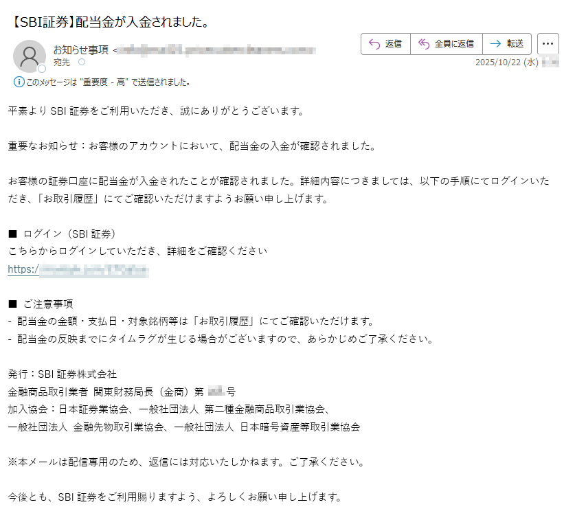 平素よりSBI証券をご利用いただき、誠にありがとうございます。重要なお知らせ:お客様のアカウントにおいて、配当金の入金が確認されました。お客様の証券口座に配当金が入金されたことが確認されました。詳細内容につきましては、以下の手順にてログインいただき、「お取引履歴」にてご確認いただけますようお願い申し上げます。■ ログイン(SBI証券)こちらからログインしていただき、詳細をご確認くださいhttps:/■ ご注意事項- 配当金の金額・支払日・対象銘柄等は「お取引履歴」にてご確認いただけます。- 配当金の反映までにタイムラグが生じる場合がございますので、あらかじめご了承ください。発行:SBI証券株式会社金融商品取引業者 関東財務局長(金商)第号加入協会:日本証券業協会、一般社団法人 第二種金融商品取引業協会、一般社団法人 金融先物取引業協会、一般社団法人 日本暗号資産等取引業協会※本メールは配信専用のため、返信には対応いたしかねます。ご了承ください。今後とも、SBI証券をご利用賜りますよう、よろしくお願い申し上げます。