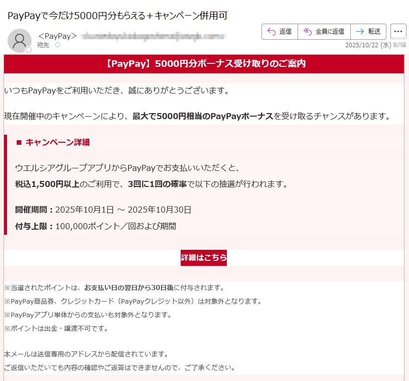 【PayPay】5000円分ボーナス受け取りのご案内 いつもPayPayをご利用いただき、誠にありがとうございます。現在開催中のキャンペーンにより、最大で5000円相当のPayPayボーナスを受け取るチャンスがあります。■ キャンペーン詳細ウエルシアグループアプリからPayPayでお支払いいただくと、税込1,500円以上のご利用で、3回に1回の確率で以下の抽選が行われます。 開催期間:2025年10月1日 ~ 2025年10月30日付与上限:100,000ポイント/回および期間詳細はこちら ※当選されたポイントは、お支払い日の翌日から30日後に付与されます。※PayPay商品券、クレジットカード(PayPayクレジット以外)は対象外となります。※PayPayアプリ単体からの支払いも対象外となります。※ポイントは出金・譲渡不可です。 本メールは送信専用のアドレスから配信されています。ご返信いただいても内容の確認やご返答はできませんので、ご了承ください。Copyright (c) PayPay Corporation. All Rights Reserved.東京都