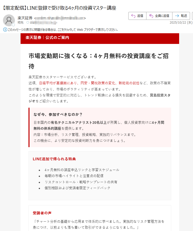 楽天証券|公式のご案内市場変動期に強くなる:4ヶ月無料の投資講座をご招待楽天証券カスタマーサービスでございます。近頃、日経平均が高値圏にあり、円安・関税政策の変化、新総裁の就任など、政策の不確実性が増しており、市場のボラティリティが高まっています。このような環境で安定的に対応し、トレンド転換による損失を回避するため、宮島投資スタジオをご紹介いたします。 なぜ今、参加すべきなのか?日本国内の有名テクニカルアナリスト20名以上が所属し、個人投資家向けに4ヶ月間無料の体系的講座を提供します。内容:市場分析、リスク管理、投資戦略、実践的リバランスまで。この機会に、より安定的な投資判断力を身につけましょう。 LINE追加で得られる特典•4ヶ月無料の講座申込リンクと学習スケジュール•毎朝の市場ハイライトと注意点の配信•リスクコントロール・戦略テンプレートの共有•個別相談および受講者限定フィードバック受講者の声「チャート分析の基礎から応用まで体系的に学べました。実践的なリスク管理方法を身につけ、以前よりも落ち着いて取引ができるようになりました。」(40代・会社員)「毎朝届く市場レポートがとても役立ちます。自分では気づかなかった視点を得られ、トレードの精度が上がりました。」(30代・個人投資家)「無料講座とは思えないほど内容が濃く、継続受講を決めました。初心者にもわかりやすく、講師の説明が丁寧です。」(50代・主婦)LINEで無料講座に参加する ボタンが表示されない場合:https://※登録は約1分で完了・いつでも解除可能本メールは特定のお客様に楽天証券よりお送りしています。転送・転載はご遠慮ください。本講座は第三者スタジオにより提供され、詳細は提供元の規約に準じます。投資は元本保証ではなく、リスクを伴います。最終的な投資判断はお客様ご自身でお願いいたします。 © 2025 Rakuten Securities, Inc.
