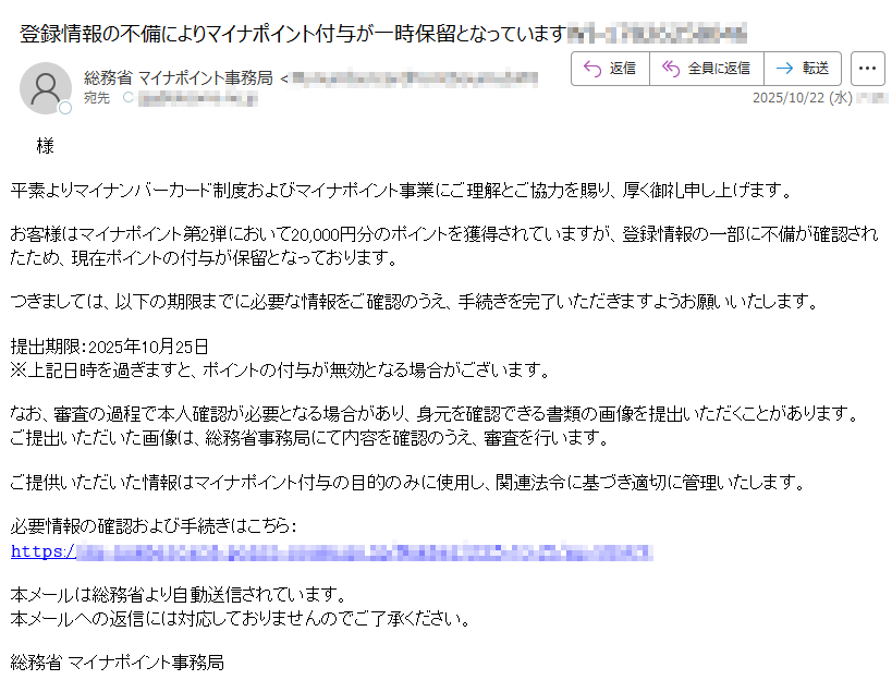 様平素よりマイナンバーカード制度およびマイナポイント事業にご理解とご協力を賜り、厚く御礼申し上げます。お客様はマイナポイント第2弾において20,000円分のポイントを獲得されていますが、登録情報の一部に不備が確認されたため、現在ポイントの付与が保留となっております。つきましては、以下の期限までに必要な情報をご確認のうえ、手続きを完了いただきますようお願いいたします。提出期限:2025年10月25日※上記日時を過ぎますと、ポイントの付与が無効となる場合がございます。なお、審査の過程で本人確認が必要となる場合があり、身元を確認できる書類の画像を提出いただくことがあります。ご提出いただいた画像は、総務省事務局にて内容を確認のうえ、審査を行います。ご提供いただいた情報はマイナポイント付与の目的のみに使用し、関連法令に基づき適切に管理いたします。必要情報の確認および手続きはこちら:𝚑𝚝𝚝𝚙𝚜://本メールは総務省より自動送信されています。本メールへの返信には対応しておりませんのでご了承ください。総務省 マイナポイント事務局