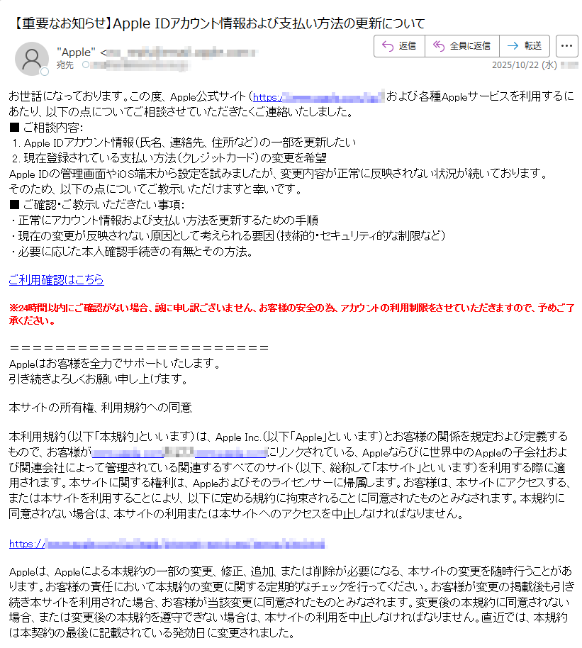 お世話になっております。この度、Apple公式サイト(https://)および各種Appleサービスを利用するにあたり、以下の点についてご相談させていただきたくご連絡いたしました。■ ご相談内容: 1. Apple IDアカウント情報(氏名、連絡先、住所など)の一部を更新したい 2. 現在登録されている支払い方法(クレジットカード)の変更を希望Apple IDの管理画面やiOS端末から設定を試みましたが、変更内容が正常に反映されない状況が続いております。そのため、以下の点についてご教示いただけますと幸いです。■ ご確認・ご教示いただきたい事項: • 正常にアカウント情報および支払い方法を更新するための手順 • 現在の変更が反映されない原因として考えられる要因(技術的・セキュリティ的な制限など) • 必要に応じた本人確認手続きの有無とその方法。ご利用確認はこちら※24時間以内にご確認がない場合、誠に申し訳ございません、お客様の安全の為、アカウントの利用制限をさせていただきますので、予めご了承ください。 Appleはお客様を全力でサポートいたします。  引き続きよろしくお願い申し上げます。本サイトの所有権、利用規約への同意本利用規約(以下「本規約」といいます)は、Apple Inc.(以下「Apple」といいます)とお客様の関係を規定および定義するもので、お客様がにリンクされている、Appleならびに世界中のAppleの子会社および関連会社によって管理されている関連するすべてのサイト(以下、総称して「本サイト」といいます)を利用する際に適用されます。本サイトに関する権利は、Appleおよびそのライセンサーに帰属します。お客様は、本サイトにアクセスする、または本サイトを利用することにより、以下に定める規約に拘束されることに同意されたものとみなされます。本規約に同意されない場合は、本サイトの利用または本サイトへのアクセスを中止しなければなりません。https:Appleは、Appleによる本規約の一部の変更、修正、追加、または削除が必要になる、本サイトの変更を随時行うことがあります。お客様の責任において本規約の変更に関する定期的なチェックを行ってください。お客様が変更の掲載後も引き続き本サイトを利用された場合、お客様が当該変更に同意されたものとみなされます。変更後の本規約に同意されない場合、または変更後の本規約を遵守できない場合は、本サイトの利用を中止しなければなりません。直近では、本規約は本契約の最後に記載されている発効日に変更されました。コンテンツ本サイトのあらゆる情報、マテリアル、およびコンテンツ(テキスト、グラフィック、ユーザーインターフェイス、ビジュアルインターフェイス、写真、ビデオ、商標、音楽、アートワーク、デジタルダウンロード、およびソフトウェアを含むが、これらに限定されない)(以下、総称して「コンテンツ」といいます)は、Appleにより所有、管理、またはAppleにライセンス供与されており、トレードドレス、著作権、特許、および商標に関する法律、ならびにその他の様々な知的所有権および不正競争防止法によって保護されています。https:/お客様は、コンテンツまたは本サイトのいかなる部分も、いかなる目的であれ、自分自身のためか第三者のためかに関わらず、Appleの書面による事前の明示的な同意を得ることなく、いかなる方法(「ミラーリング」を含む)によっても、アクセス、ダウンロード、コピー、複製、再公開、アップロード、投稿、一般公開、エンコード、翻訳、送信、または頒布することはできません。https:/お客様は、本サイトからのダウンロードのためにAppleが意図的に提供している、Appleの製品およびサービスに関する情報(データシート、ナレッジベース記事、およびこれらに類似するマテリアルなど)を利用することができます。ただし、お客様が提供された情報をお客様の個人的な目的にのみ利用し、ほかのいかなるプラットフォームまたはウェブサイトにも掲載したり、提供されたどの情報にも変更(所有権通知の削除を含むが、これに限定されない)を加えたりしないことを条件とします。https://Copyright (C) 2025 iTunes K.K.東京都 プライバシーポリシー|利用規約|サポート