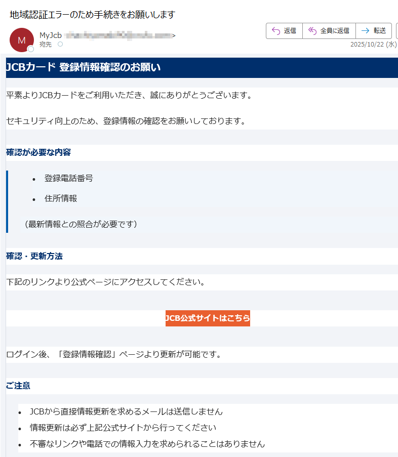 JCBカード 登録情報確認のお願い 平素よりJCBカードをご利用いただき、誠にありがとうございます。セキュリティ向上のため、登録情報の確認をお願いしております。確認が必要な内容•登録電話番号 •住所情報 (最新情報との照合が必要です)確認・更新方法下記のリンクより公式ページにアクセスしてください。JCB公式サイトはこちら ログイン後、「登録情報確認」ページより更新が可能です。ご注意•JCBから直接情報更新を求めるメールは送信しません •情報更新は必ず上記公式サイトから行ってください •不審なリンクや電話での情報入力を求められることはありません JCBカスタマーサポートご不明な点がございましたら、JCBカスタマーサポートまでお問い合わせください。このメールは送信専用です。返信はお受けできません。JCB カスタマーセンター までご連絡ください。