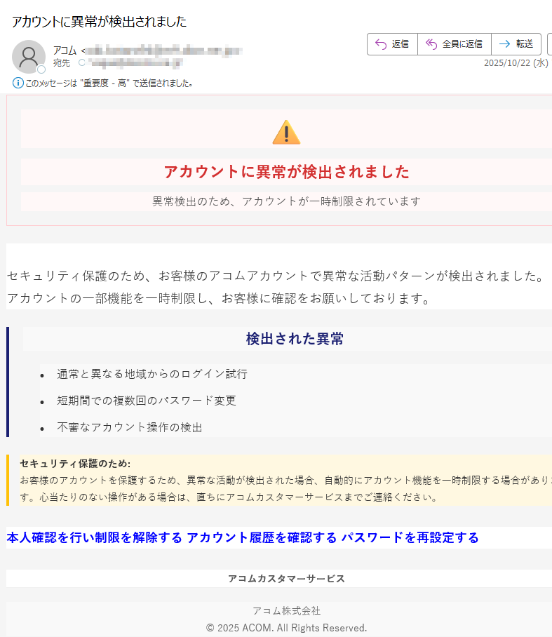 アカウントに異常が検出されました異常検出のため、アカウントが一時制限されていますセキュリティ保護のため、お客様のアコムアカウントで異常な活動パターンが検出されました。アカウントの一部機能を一時制限し、お客様に確認をお願いしております。 検出された異常•通常と異なる地域からのログイン試行 •短期間での複数回のパスワード変更 •不審なアカウント操作の検出 セキュリティ保護のため:お客様のアカウントを保護するため、異常な活動が検出された場合、自動的にアカウント機能を一時制限する場合があります。心当たりのない操作がある場合は、直ちにアコムカスタマーサービスまでご連絡ください。 本人確認を行い制限を解除する アカウント履歴を確認する パスワードを再設定する アコムカスタマーサービスアコム株式会社© 2025 ACOM. All Rights Reserved.