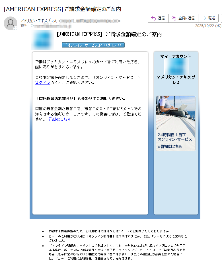【AMERICAN EXPRESS】ご請求金額確定のご案内     平素はアメリカン・エキスプレスのカードをご利用いただき、誠にありがとうございます。ご請求金額が確定しましたので、「オンライン・サービス」へログインのうえ、ご確認ください。「口座振替のお知らせ」も合わせてご利用ください。 口座の振替金額と振替日を、振替日の2 - 5日前にEメールでお知らせする便利なサービスです。この機会にぜひ、ご登録ください。 詳細はこちら マイ・アカウント  アメリカン・エキスプレス•お客さま情報保護のため、ご利用明細の詳細などはEメールでご案内いたしておりません。 •カードのご利用がない月は「オンライン明細書」は作成されません。また、Eメールによるご案内もございません。 •「オンライン明細書サービス」にご登録されていても、分割払いおよびリボルビング払いのご利用がある場合、ボーナス払いの請求月・支払い完了月、キャッシング、カード・ローンご請求残高がある場合(法令に定められている書面交付義務に基づきます)、またその他当社が必要と認めた場合には、「カードご利用代金明細書」を郵送させていただきます。 •ご入力いただいたEメールアドレスに誤りがあったり、通信障害等によりEメールをお送りできない場合は、ご登録のご利用代金明細書送付先へ、その旨を記載したお手紙を郵送させていただく場合がございます。 •配信アドレスの変更は、「オンライン・サービス」の“ご登録情報の変更”よりお手続きください。 •このメールは送信専用メールアドレスから自動送信されています。ご返信いただいてもお応えいたしかねますので、ご了承ください。 【配信元】アメリカン・エキスプレス・インターナショナル,Inc.〒 Copyright (c) 2025 American Express International, Inc. All Rights Reserved.