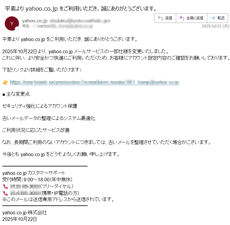 平素より yahoo.co.jp をご利用いただき、誠にありがとうございます。2025年10月22日より、yahoo.co.jp メールサービスの一部仕様を変更いたしました。これに伴い、より安全かつ快適にご利用いただくため、お客様にアカウント設定内容のご確認をお願いしております。下記リンクより詳細をご覧いただけます:https://■ 主な変更点セキュリティ強化によるアカウント保護古いメールデータの整理によるシステム最適化ご利用状況に応じたサービス改善なお、長期間ご利用のないアカウントにつきましては、古いメールを整理させていただく場合がございます。今後とも yahoo.co.jp をどうぞよろしくお願い申し上げます。yahoo.co.jp カスタマーサポート受付時間:9:00~18:00(年中無休)フリーダイヤル)(携帯・IP電話の方)※このメールは送信専用アドレスから送信されています。yahoo.co.jp 株式会社2025年10月22日