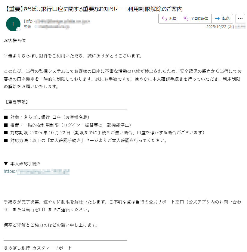 お客様各位平素よりきらぼし銀行をご利用いただき、誠にありがとうございます。このたび、当行の監視システムにてお客様の口座に不審な活動の兆候が検出されたため、安全確保の観点から当行にてお客様の口座機能を一時的に制限しております。誠にお手数ですが、速やかに本人確認手続きを行っていただき、利用制限の解除をお願いいたします。【重要事項】■ 対象:きらぼし銀行 口座(お客様名義)■ 措置:一時的な利用制限(ログイン・振替等の一部機能停止)■ 対応期限:2025年10月22日(期限までに手続きが無い場合、口座を停止する場合がございます)■ 対応方法:以下の「本人確認手続き」ページよりご本人確認を行ってください。▼ 本人確認手続きhttps://手続きが完了次第、速やかに制限を解除いたします。ご不明な点は当行の公式サポート窓口(公式アプリ内のお問い合わせ、または当行窓口)までご連絡ください。何卒ご理解とご協力のほどお願い申し上げます。きらぼし銀行 カスタマーサポート