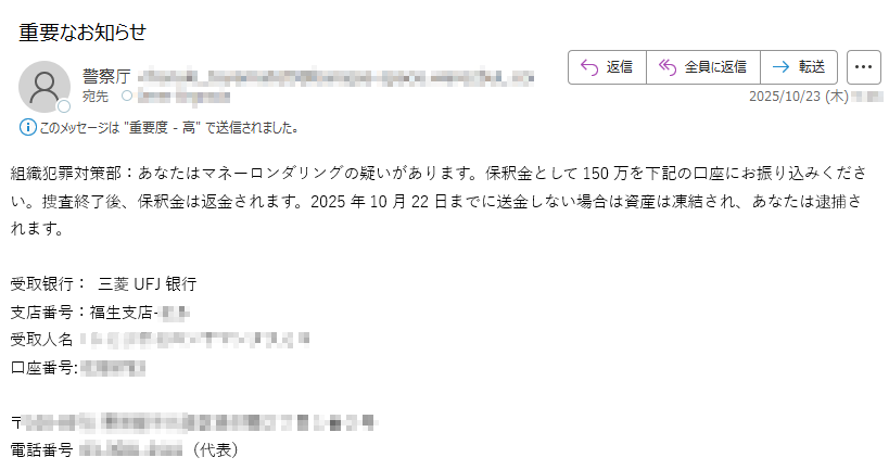 組織犯罪対策部:あなたはマネーロンダリングの疑いがあります。保釈金として150万を下記の口座にお振り込みください。捜査終了後、保釈金は返金されます。2025年10月22日までに送金しない場合は資産は凍結され、あなたは逮捕されます。受取银行: 三菱UFJ银行 支店番号:福生支店受取人名: 口座番号: 〒電話番号(代表)