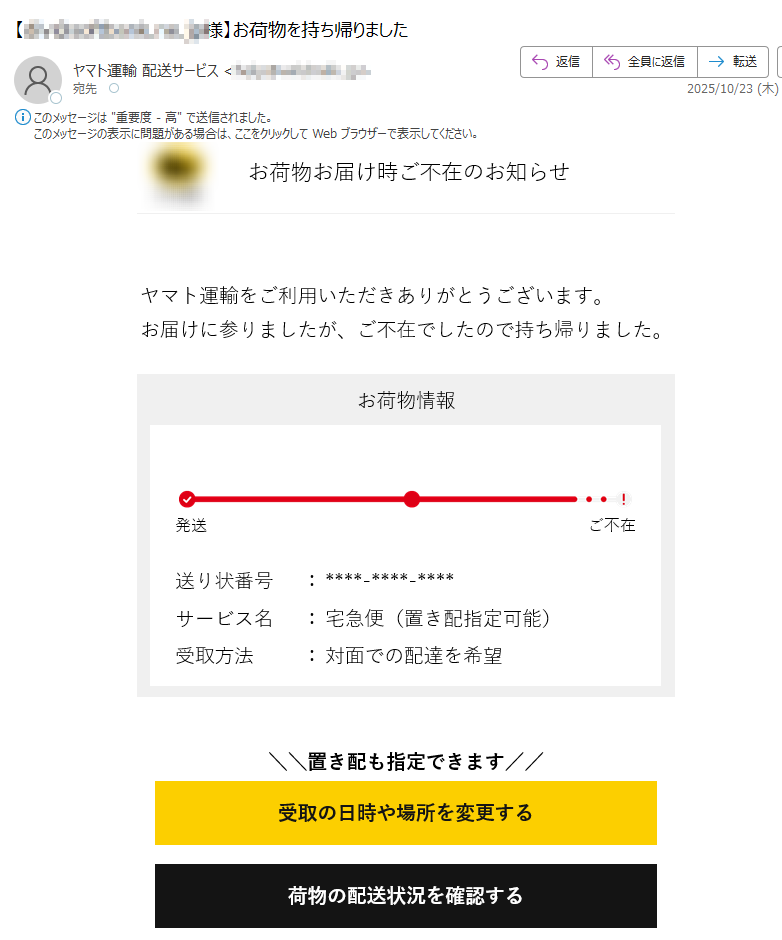 お荷物お届け時ご不在のお知らせ	ヤマト運輸をご利用いただきありがとうございます。お届けに参りましたが、ご不在でしたので持ち帰りました。 お荷物情報発送ご不在送り状番号:サービス名:宅急便(置き配指定可能)受取方法:対面での配達を希望置き配も指定できます//受取の日時や場所を変更する荷物の配送状況を確認する お知らせ  荷物のお届け遅延について 最新のお荷物の集配および直営店の営業状況は、こちらをご確認ください。よくあるご質問はこちらご注意・このメールへの返信は承れません・本メールの内容にお心あたりが無い方は、こちらから「よくあるご質問」をご確認お願いします。・交通事情等により予定通りにお届けできない場合があります。・一部離島などの地域においては予定通りにお届けできない場合があります。 ヤマト運輸を装った迷惑メール・通知にご注意くださいヤマト運輸を装った不審なメールや通知が発生しています。記載されたURLや添付ファイルを開いたり、メールに返信したりされないようご注意ください。また、ヤマト運輸はSMSで通知を配信していません。ヤマト運輸株式会社