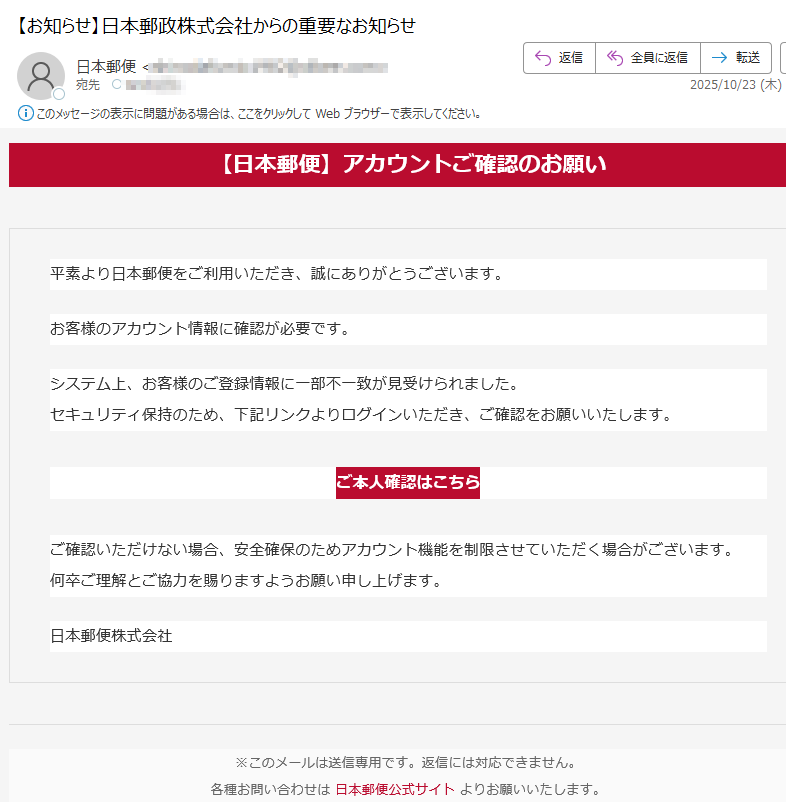 【日本郵便】アカウントご確認のお願い平素より日本郵便をご利用いただき、誠にありがとうございます。お客様のアカウント情報に確認が必要です。システム上、お客様のご登録情報に一部不一致が見受けられました。セキュリティ保持のため、下記リンクよりログインいただき、ご確認をお願いいたします。 ご本人確認はこちら ご確認いただけない場合、安全確保のためアカウント機能を制限させていただく場合がございます。何卒ご理解とご協力を賜りますようお願い申し上げます。 日本郵便株式会社※このメールは送信専用です。返信には対応できません。各種お問い合わせは 日本郵便公式サイト よりお願いいたします。
