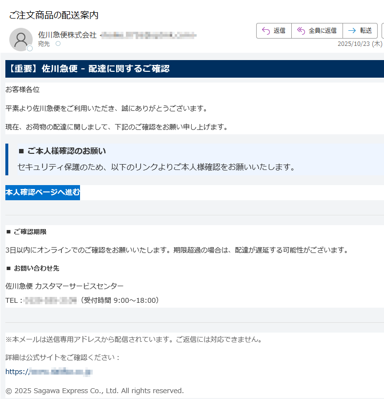 【重要】佐川急便 - 配達に関するご確認 お客様各位平素より佐川急便をご利用いただき、誠にありがとうございます。現在、お荷物の配達に関しまして、下記のご確認をお願い申し上げます。■ ご本人様確認のお願いセキュリティ保護のため、以下のリンクよりご本人様確認をお願いいたします。 本人確認ページへ進む ■ ご確認期限 3日以内にオンラインでのご確認をお願いいたします。期限超過の場合は、配達が遅延する可能性がございます。■ お問い合わせ先 佐川急便 カスタマーサービスセンターTEL:(受付時間 9:00〜18:00) ※本メールは送信専用アドレスから配信されています。ご返信には対応できません。詳細は公式サイトをご確認ください:https:// © 2025 Sagawa Express Co., Ltd. All rights reserved.