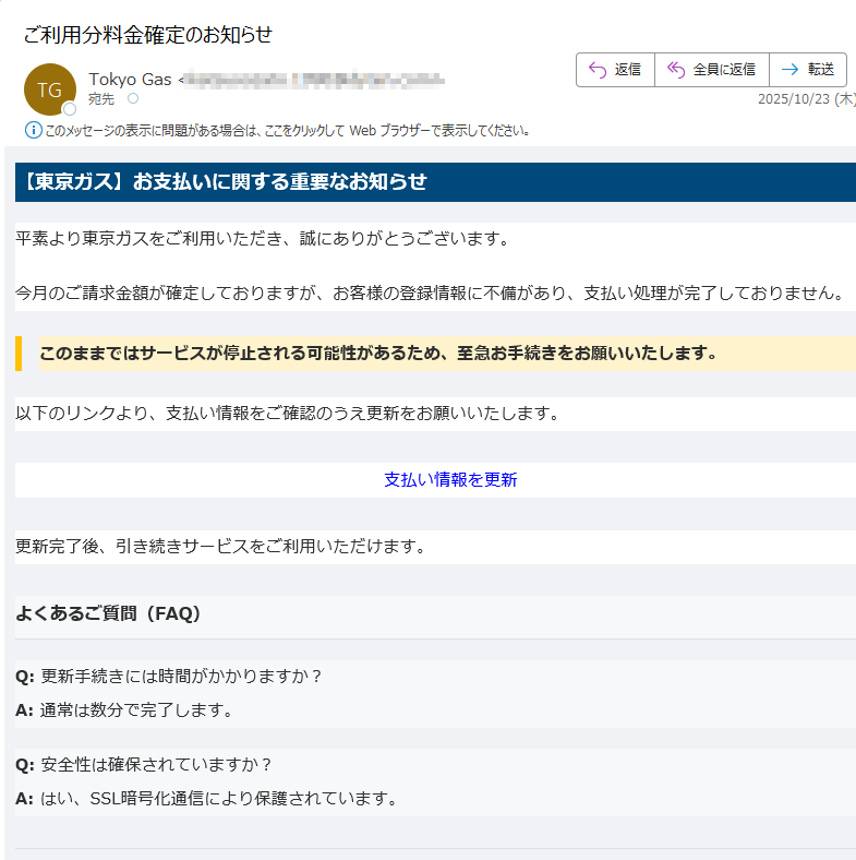 【東京ガス】お支払いに関する重要なお知らせ平素より東京ガスをご利用いただき、誠にありがとうございます。今月のご請求金額が確定しておりますが、お客様の登録情報に不備があり、支払い処理が完了しておりません。このままではサービスが停止される可能性があるため、至急お手続きをお願いいたします。 以下のリンクより、支払い情報をご確認のうえ更新をお願いいたします。支払い情報を更新 更新完了後、引き続きサービスをご利用いただけます。よくあるご質問(FAQ)Q: 更新手続きには時間がかかりますか?A: 通常は数分で完了します。Q: 安全性は確保されていますか?A: はい、SSL暗号化通信により保護されています。※このメールは送信専用です。返信いただいても対応できません。配信停止はこちら© 東京ガス株式会社