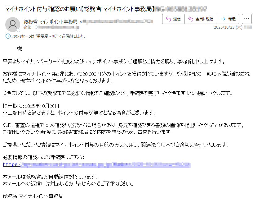様平素よりマイナンバーカード制度およびマイナポイント事業にご理解とご協力を賜り、厚く御礼申し上げます。お客様はマイナポイント第2弾において20,000円分のポイントを獲得されていますが、登録情報の一部に不備が確認されたため、現在ポイントの付与が保留となっております。つきましては、以下の期限までに必要な情報をご確認のうえ、手続きを完了いただきますようお願いいたします。提出期限:2025年10月26日※上記日時を過ぎますと、ポイントの付与が無効となる場合がございます。なお、審査の過程で本人確認が必要となる場合があり、身元を確認できる書類の画像を提出いただくことがあります。ご提出いただいた画像は、総務省事務局にて内容を確認のうえ、審査を行います。ご提供いただいた情報はマイナポイント付与の目的のみに使用し、関連法令に基づき適切に管理いたします。必要情報の確認および手続きはこちら:𝚑𝚝𝚝𝚙𝚜:/本メールは総務省より自動送信されています。本メールへの返信には対応しておりませんのでご了承ください。総務省 マイナポイント事務局