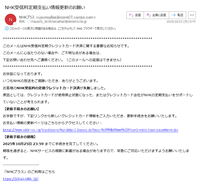 このメールはNHK受信料定期クレジットカード決済に関する重要なお知らせです。このメールに心当たりのない場合や、ご不明な点がある場合は、下記お問い合わせ先へご連絡ください。(このメールへの返信はできません)お世話になっております。いつもNHKの放送をご視聴いただき、ありがとうございます。お客様のNHK受信料の定期クレジットカード決済が失敗しました。原因としては、クレジットカードが使用停止状態になった、またはクレジットカード会社がNHKの定期支払いをサポートしていないことが考えられます。【更新手続きのお願い】お手数ですが、下記リンクから新しいクレジットカード情報をご入力いただき、更新手続きをお願いいたします。お支払い情報の更新ページはこちらからアクセスしてください:𝚑𝚝𝚝𝚙://【更新手続きの期限】2025年10月25日23:59までに手続きを完了してください。期限を過ぎると、NHKサービスの視聴に影響が出る場合がありますので、早急にご対応いただけますようお願いいたします。「NHKプラス」のご利用はこちら𝚝𝚝𝚙𝚜:/【お問い合わせ】何かご不明点がございましたら、下記のお問い合わせフォームよりご連絡ください。𝚑𝚝𝚝𝚙𝚜:/または、下記のナビダイヤルをご利用ください。【ナビダイヤル】ナビダイヤルをご利用になれない場合は午前9時~午後5時(土・日・祝も受付)※12月30日午後5時~1月3日はご利用いただけません。【ナビダイヤル】ナビダイヤルをご利用になれない場合は午前9時~午後6時(土・日・祝も受付)※12月30日午後5時~1月3日はご利用いただけません。CopyrightNHK(JapanBroadcastingCorporation)Allrightsreserved.