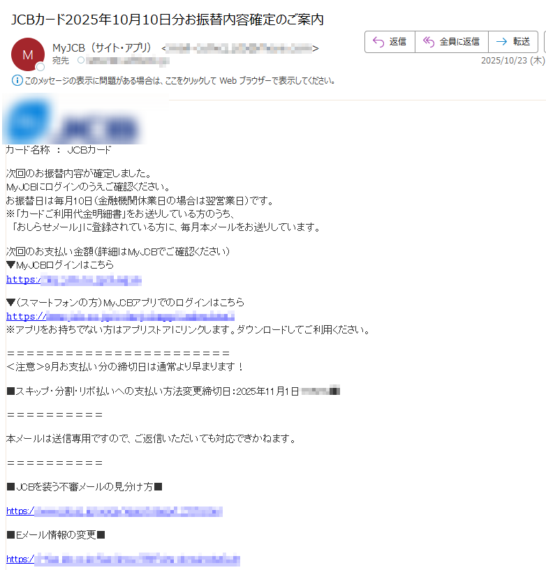 カード名称:JCBカード 次回のお振替内容が確定しました。MyJCBにログインのうえご確認ください。お振替日は毎月10日(金融機関休業日の場合は翌営業日)です。※「カードご利用代金明細書」をお送りしている方のうち、 「おしらせメール」に登録されている方に、毎月本メールをお送りしています。次回のお支払い金額(詳細はMyJCBでご確認ください)▼MyJCBログインはこちら𝚑𝚝𝚝𝚙𝚜:▼(スマートフォンの方)MyJCBアプリでのログインはこちら𝚑𝚝𝚝𝚙𝚜://※アプリをお持ちでない方はアプリストアにリンクします。ダウンロードしてご利用ください。<注意>9月お支払い分の締切日は通常より早まります!■スキップ・分割・リボ払いへの支払い方法変更締切日:2025年11月1日本メールは送信専用ですので、ご返信いただいても対応できかねます。■JCBを装う不審メールの見分け方■https:/■Eメール情報の変更■https:// 株式会社ジェーシービー 東京都お問い合わせ■https:// ©JCB Co., Ltd. 2000