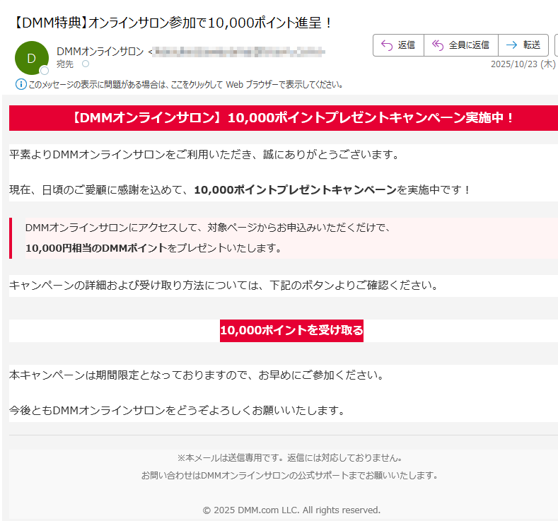 【DMMオンラインサロン】10,000ポイントプレゼントキャンペーン実施中! 平素よりDMMオンラインサロンをご利用いただき、誠にありがとうございます。現在、日頃のご愛顧に感謝を込めて、10,000ポイントプレゼントキャンペーンを実施中です!DMMオンラインサロンにアクセスして、対象ページからお申込みいただくだけで、10,000円相当のDMMポイントをプレゼントいたします。 キャンペーンの詳細および受け取り方法については、下記のボタンよりご確認ください。10,000ポイントを受け取る 本キャンペーンは期間限定となっておりますので、お早めにご参加ください。今後ともDMMオンラインサロンをどうぞよろしくお願いいたします。※本メールは送信専用です。返信には対応しておりません。お問い合わせはDMMオンラインサロンの公式サポートまでお願いいたします。© 2025 DMM.com LLC. All rights reserved.