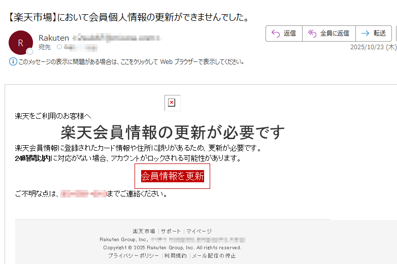 楽天をご利用のお客様へ楽天会員情報の更新が必要です楽天会員情報に登録されたカード情報や住所に誤りがあるため、更新が必要です。24時間以内に対応がない場合、アカウントがロックされる可能性があります。会員情報を更新 ご不明な点はまでご連絡ください。 楽天市場 | サポート | マイページ Rakuten Group, Inc., Copyright © 2025 Rakuten Group, Inc. All rights reserved. プライバシーポリシー利用規約メール配信の停止