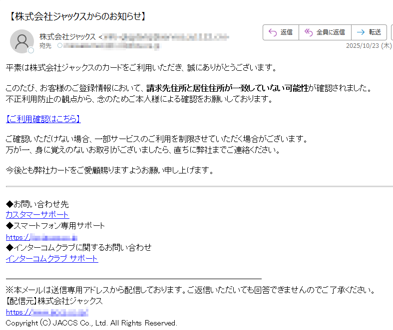 平素は株式会社ジャックスのカードをご利用いただき、誠にありがとうございます。このたび、お客様のご登録情報において、請求先住所と居住住所が一致していない可能性が確認されました。不正利用防止の観点から、念のためご本人様による確認をお願いしております。 【ご利用確認はこちら】ご確認いただけない場合、一部サービスのご利用を制限させていただく場合がございます。万が一、身に覚えのないお取引がございましたら、直ちに弊社までご連絡ください。 今後とも弊社カードをご愛顧賜りますようお願い申し上げます。 ◆お問い合わせ先カスタマーサポート◆スマートフォン専用サポートhttps:/◆インターコムクラブに関するお問い合わせインターコムクラブ サポート※本メールは送信専用アドレスから配信しております。ご返信いただいても回答できませんのでご了承ください。【配信元】株式会社ジャックスhttps://Copyright (C) JACCS Co., Ltd. All Rights Reserved.