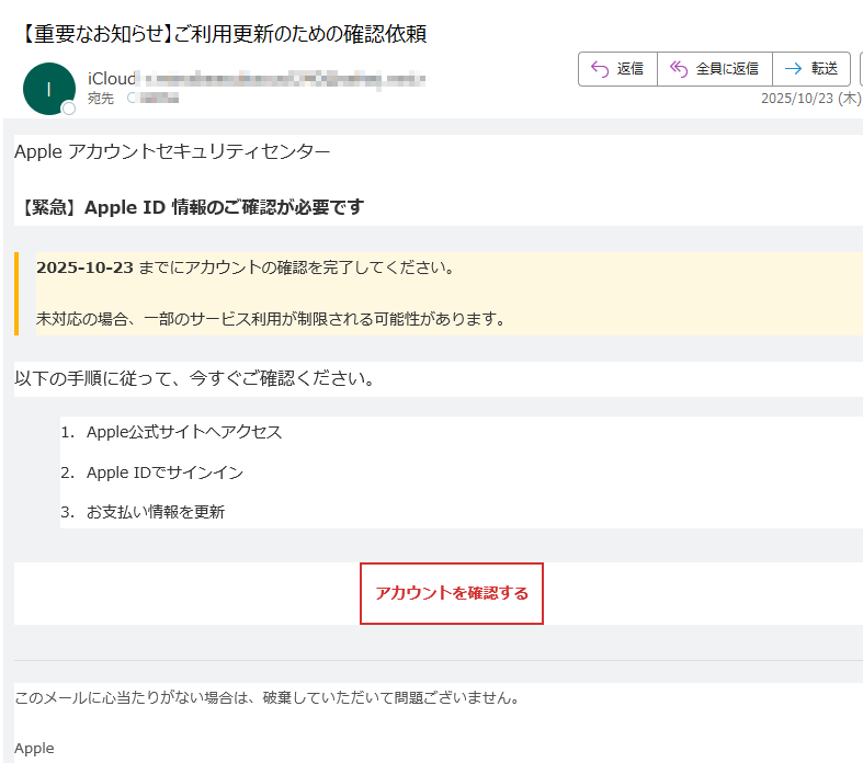 Apple アカウントセキュリティセンター 【緊急】Apple ID 情報のご確認が必要です2025-10-23 までにアカウントの確認を完了してください。未対応の場合、一部のサービス利用が制限される可能性があります。以下の手順に従って、今すぐご確認ください。1.Apple公式サイトへアクセス 2.Apple IDでサインイン 3.お支払い情報を更新 アカウントを確認する このメールに心当たりがない場合は、破棄していただいて問題ございません。Apple