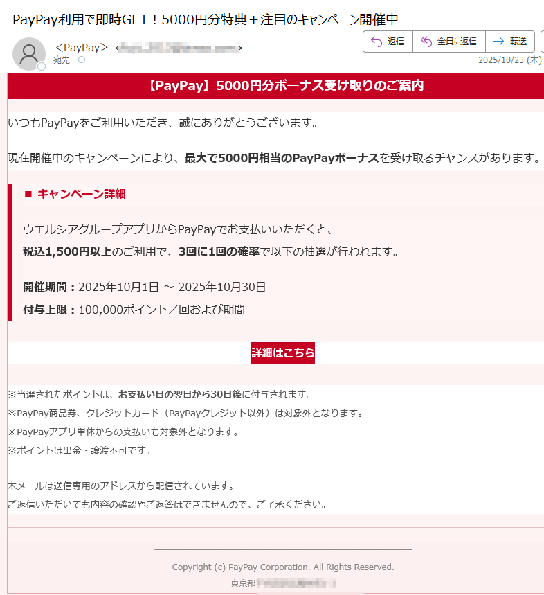 【PayPay】5000円分ボーナス受け取りのご案内 いつもPayPayをご利用いただき、誠にありがとうございます。現在開催中のキャンペーンにより、最大で5000円相当のPayPayボーナスを受け取るチャンスがあります。■ キャンペーン詳細ウエルシアグループアプリからPayPayでお支払いいただくと、税込1,500円以上のご利用で、3回に1回の確率で以下の抽選が行われます。 開催期間:2025年10月1日 ~ 2025年10月30日付与上限:100,000ポイント/回および期間詳細はこちら ※当選されたポイントは、お支払い日の翌日から30日後に付与されます。※PayPay商品券、クレジットカード(PayPayクレジット以外)は対象外となります。※PayPayアプリ単体からの支払いも対象外となります。※ポイントは出金・譲渡不可です。 本メールは送信専用のアドレスから配信されています。ご返信いただいても内容の確認やご返答はできませんので、ご了承ください。Copyright (c) PayPay Corporation. All Rights Reserved.東京都