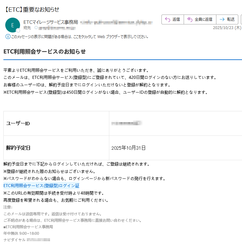 ETC利用照会サービスのお知らせ平素よりETC利用照会サービスをご利用いただき、誠にありがとうございます。このメールは、ETC利用照会サービス(登録型)にご登録されていて、420日間ログインのない方にお送りしています。お客様のユーザーIDは、解約予定日までにログインいただけないと登録が解約となります。※ETC利用照会サービス(登録型)は450日間ログインがない場合、ユーザーIDの登録が自動的に解約となります。ユーザーID解約予定日	2025年10月31日解約予定日までに下記からログインしていただければ、ご登録は継続されます。※登録が継続された際のお知らせはございません。※パスワードがわからない場合も、ログインページから新パスワードの発行を行えます。ETC利用照会サービス(登録型)ログイン証 ※このURLの有効期間は手続き受付時より48時間です。再度登録を希望される場合も、お気軽にご利用ください。注意:このメールは送信専用です。返信は受け付けておりません。ご不明点がある場合は、ETC利用照会サービス事務局に直接お問い合わせください。■ETC利用照会サービス事務局年中無休 9:00~18:00ナピダイヤル