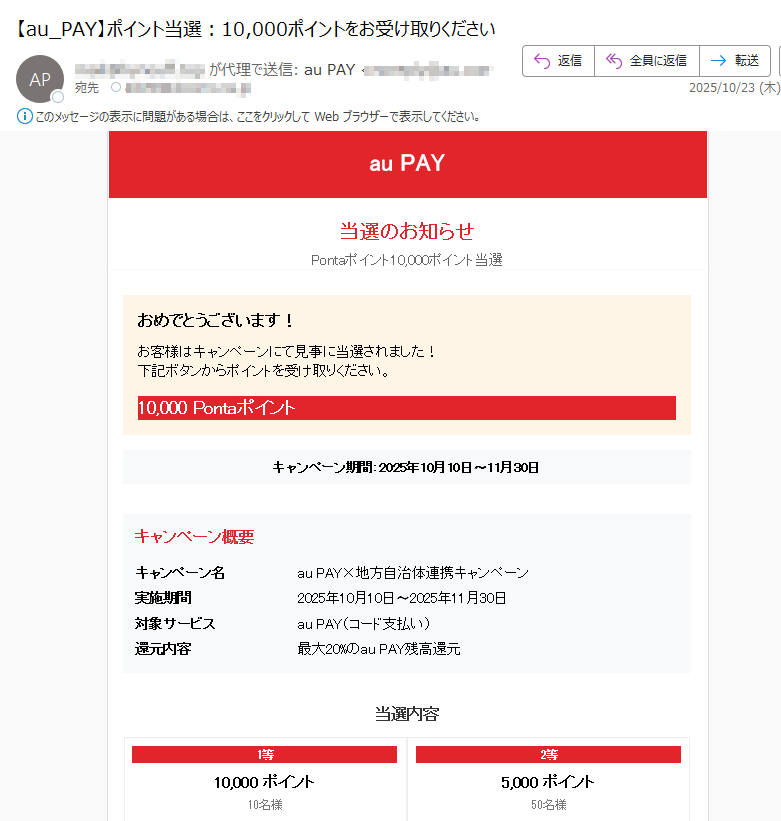auPAY当選のお知らせPontaポイント10,000ポイント当選おめでとうございます!お客様はキャンペーンにて見事に当選されました!下記ボタンからポイントを受け取りください。10,000Pontaポイントキャンペーン期間:2025年10月10日〜11月30日キャンペーン概要キャンペーン名	auPAY×地方自治体連携キャンペーン実施期間2025年10月10日〜2025年11月30日対象サービスauPAY(コード支払い)還元内容最大20%のauPAY残高還元当選内容1等10,000ポイント10名様2等5,000ポイント50名様3等1,000ポイント100名様4等100ポイント5,500名様ポイントを受け取る下記ボタンからポイントを受け取りくださいポイントを受け取る→ご注意事項•ポイントは翌月10日以降に反映されます•還元率は加盟店や地域によって異なります•キャンペーン内容は予告なく変更となる場合がありますこのメールは送信専用アドレスから配信されていますお心当たりのない場合は、本メールを破棄してください©2025KDDICORPORATION.AllRightsReserved.