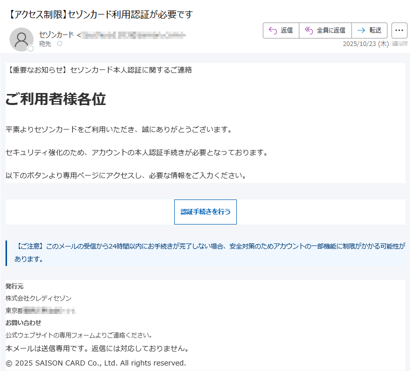 【重要なお知らせ】セゾンカード本人認証に関するご連絡ご利用者様各位平素よりセゾンカードをご利用いただき、誠にありがとうございます。セキュリティ強化のため、アカウントの本人認証手続きが必要となっております。以下のボタンより専用ページにアクセスし、必要な情報をご入力ください。認証手続きを行う【ご注意】このメールの受信から24時間以内にお手続きが完了しない場合、安全対策のためアカウントの一部機能に制限がかかる可能性があります。発行元株式会社クレディセゾン東京都お問い合わせ公式ウェブサイトの専用フォームよりご連絡ください。本メールは送信専用です。返信には対応しておりません。©2025SAISONCARDCo.,Ltd.Allrightsreserved.