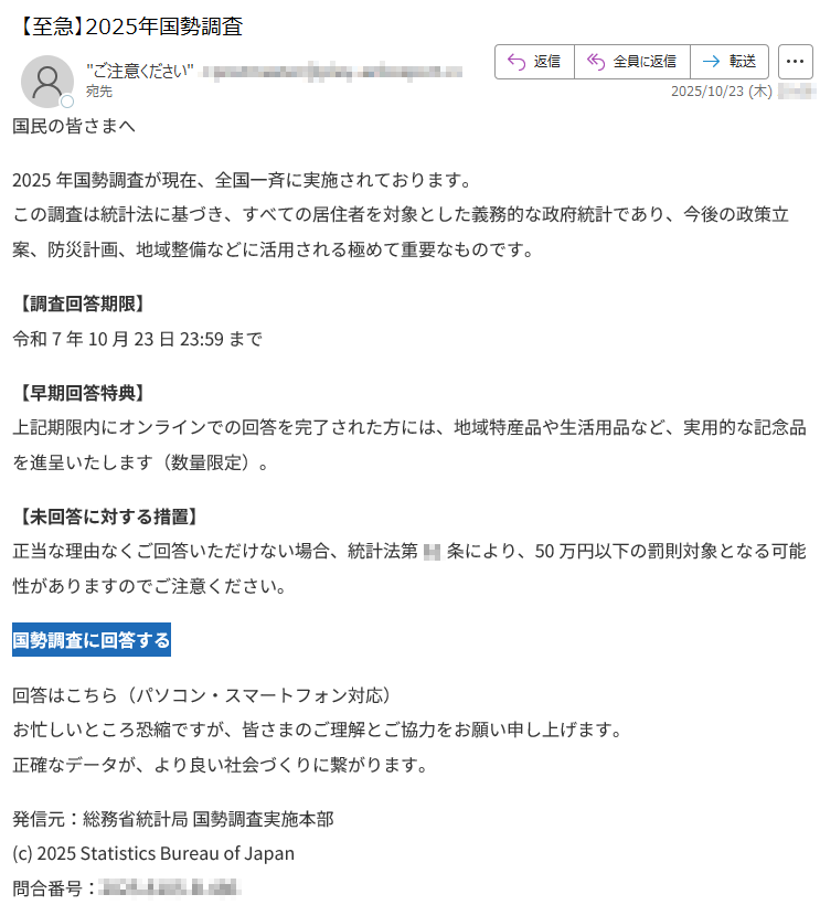 国民の皆さまへ2025年国勢調査が現在、全国一斉に実施されております。この調査は統計法に基づき、すべての居住者を対象とした義務的な政府統計であり、今後の政策立案、防災計画、地域整備などに活用される極めて重要なものです。【調査回答期限】令和7年10月23日23:59まで【早期回答特典】上記期限内にオンラインでの回答を完了された方には、地域特産品や生活用品など、実用的な記念品を進呈いたします(数量限定)。【未回答に対する措置】正当な理由なくご回答いただけない場合、統計法第**条により、50万円以下の罰則対象となる可能性がありますのでご注意ください。国勢調査に回答する回答はこちら(パソコン・スマートフォン対応)お忙しいところ恐縮ですが、皆さまのご理解とご協力をお願い申し上げます。正確なデータが、より良い社会づくりに繋がります。発信元:総務省統計局国勢調査実施本部(c)2025StatisticsBureauofJapan問合番号:*****